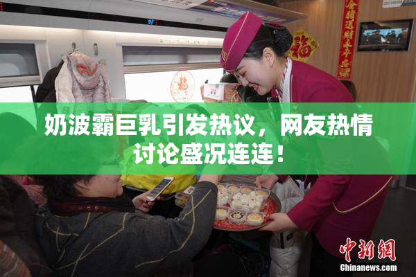 奶波霸巨乳引发热议，网友热情讨论盛况连连！