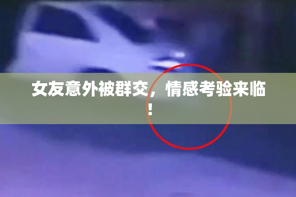 女友意外被群交，情感考验来临！