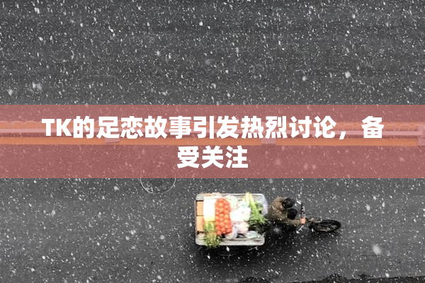 TK的足恋故事引发热烈讨论，备受关注