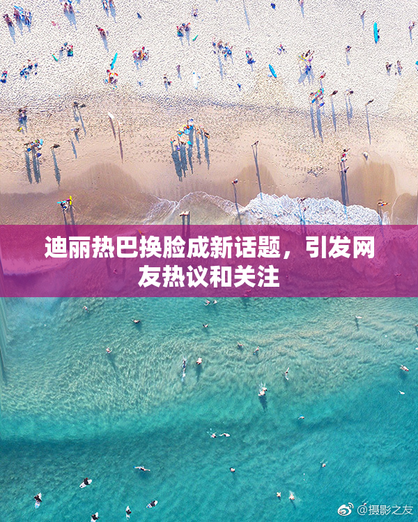迪丽热巴换脸成新话题，引发网友热议和关注