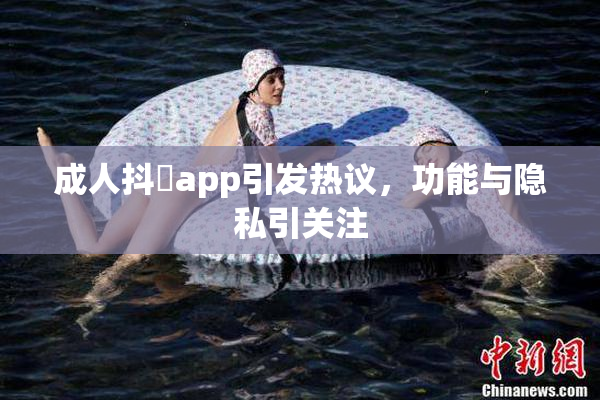 成人抖抈app引发热议，功能与隐私引关注
