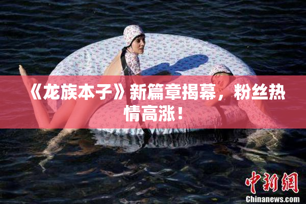 《龙族本子》新篇章揭幕，粉丝热情高涨！