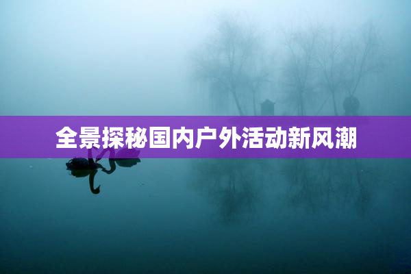 全景探秘国内户外活动新风潮