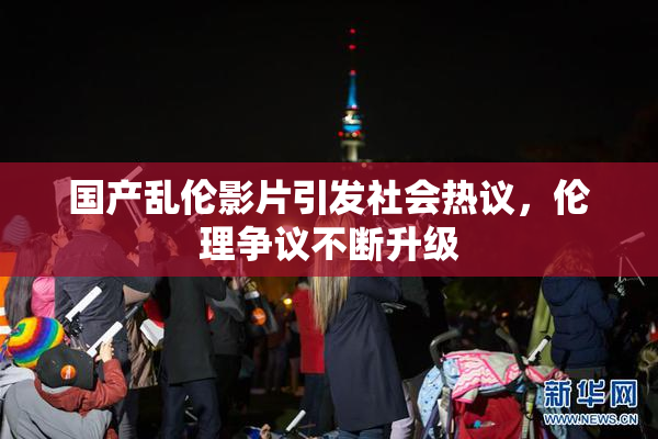 国产乱伦影片引发社会热议，伦理争议不断升级