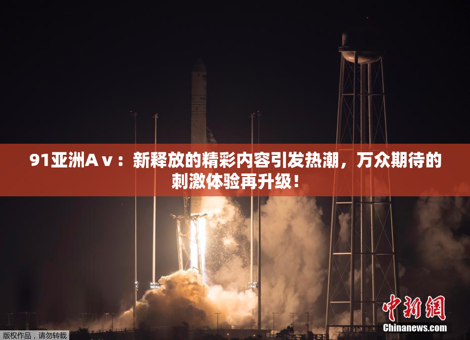 91亚洲Aⅴ：新释放的精彩内容引发热潮，万众期待的刺激体验再升级！