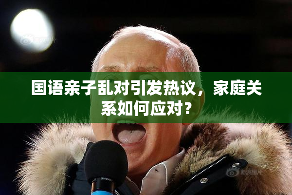 国语亲子乱对引发热议，家庭关系如何应对？
