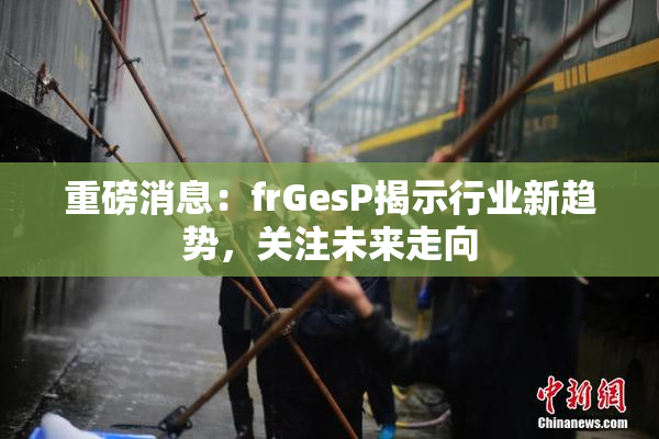 重磅消息：frGesP揭示行业新趋势，关注未来走向