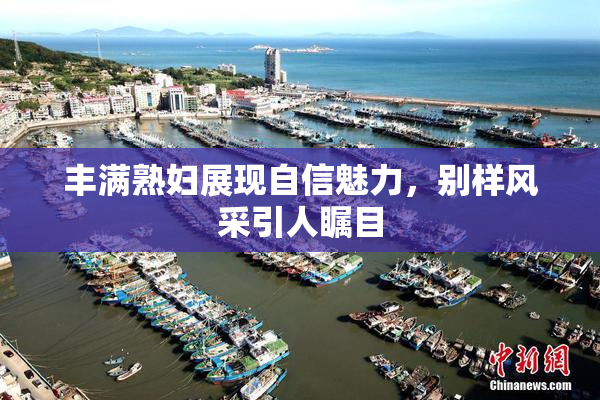 丰满熟妇展现自信魅力，别样风采引人瞩目