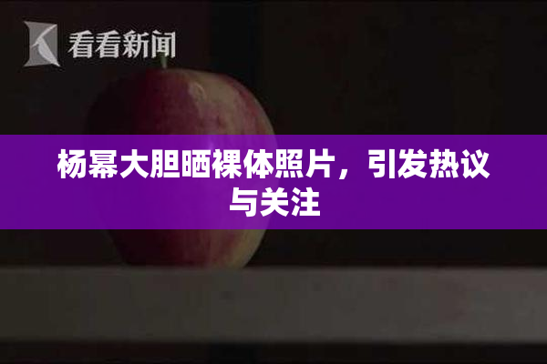 杨幂大胆晒裸体照片，引发热议与关注