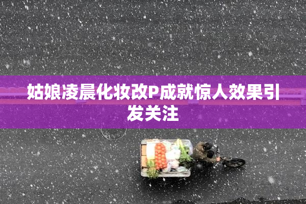 姑娘凌晨化妆改P成就惊人效果引发关注