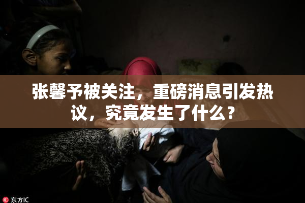 张馨予被关注，重磅消息引发热议，究竟发生了什么？
