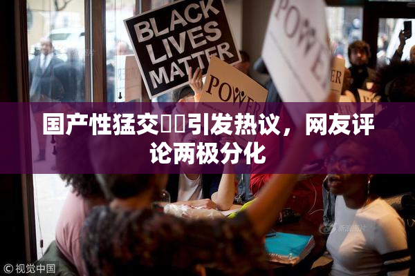 国产性猛交❌‌引发热议，网友评论两极分化