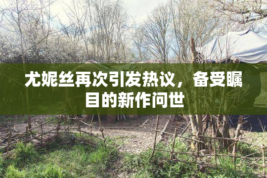 尤妮丝再次引发热议，备受瞩目的新作问世