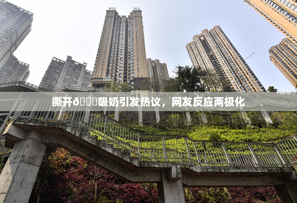 撕开👙吸奶引发热议，网友反应两极化