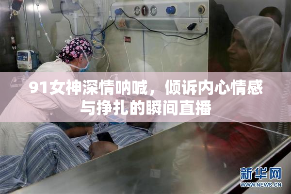 91女神深情呐喊，倾诉内心情感与挣扎的瞬间直播