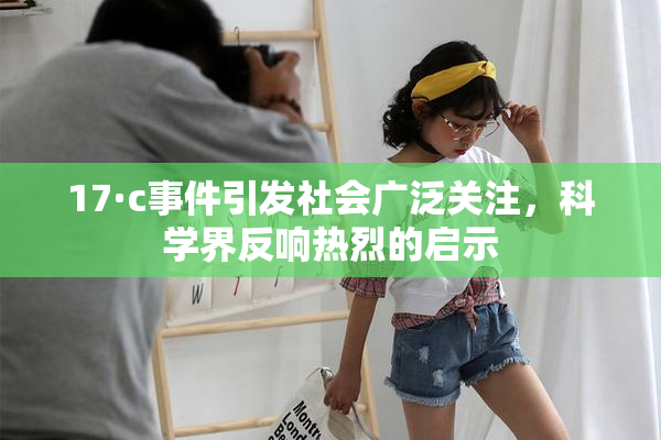 17·c事件引发社会广泛关注，科学界反响热烈的启示