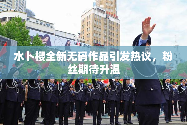 水卜樱全新无码作品引发热议，粉丝期待升温