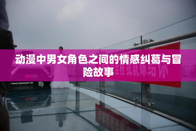 动漫中男女角色之间的情感纠葛与冒险故事