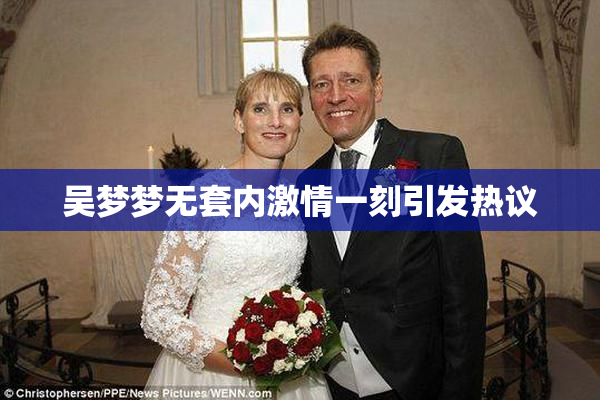 吴梦梦无套内激情一刻引发热议