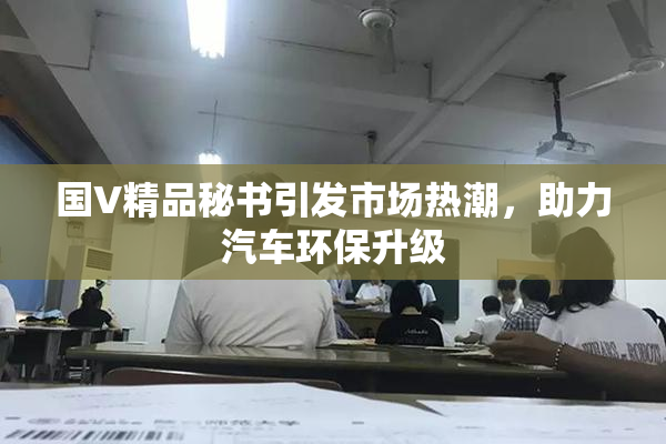 国V精品秘书引发市场热潮，助力汽车环保升级