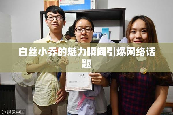 白丝小乔的魅力瞬间引爆网络话题
