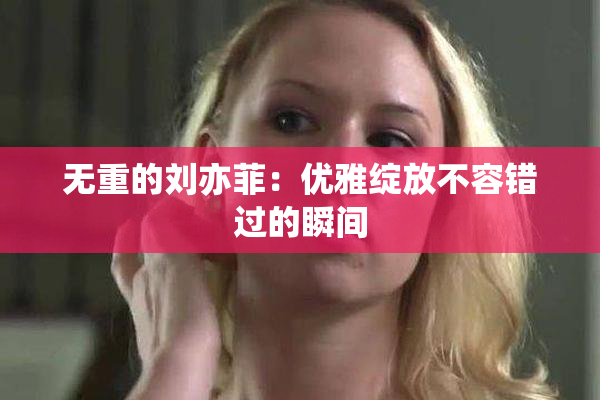 无重的刘亦菲：优雅绽放不容错过的瞬间