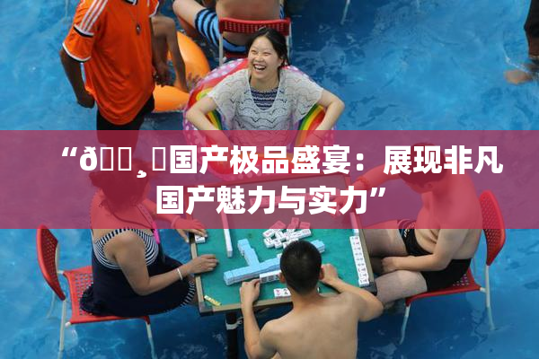 “🌸‌国产极品盛宴：展现非凡国产魅力与实力”