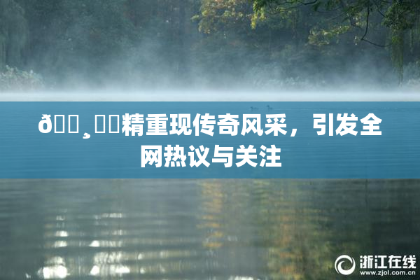 🌸‌✿精重现传奇风采，引发全网热议与关注