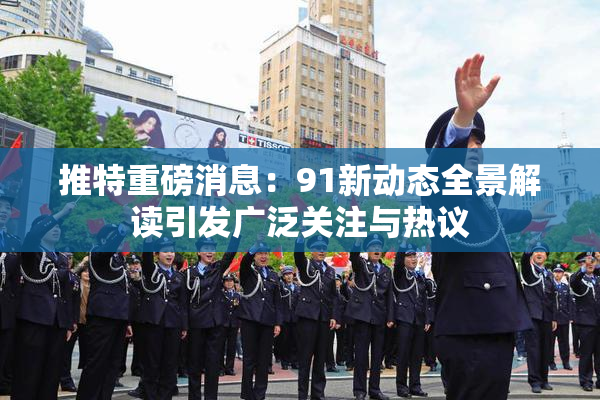 推特重磅消息：91新动态全景解读引发广泛关注与热议