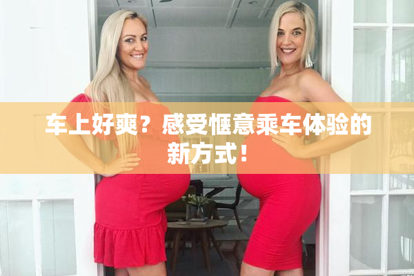 车上好爽？感受惬意乘车体验的新方式！