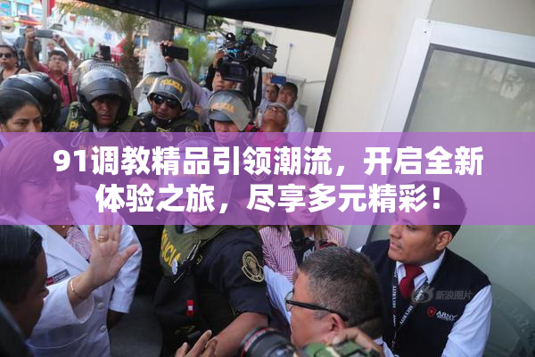91调教精品引领潮流，开启全新体验之旅，尽享多元精彩！