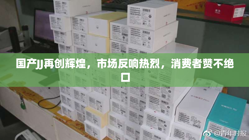 国产JJ再创辉煌，市场反响热烈，消费者赞不绝口