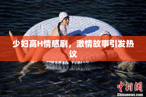 少妇高H情感剧，激情故事引发热议