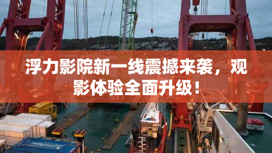 浮力影院新一线震撼来袭，观影体验全面升级！