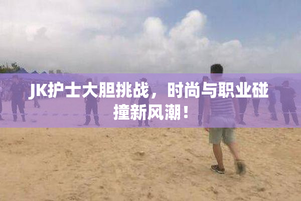 JK护士大胆挑战，时尚与职业碰撞新风潮！