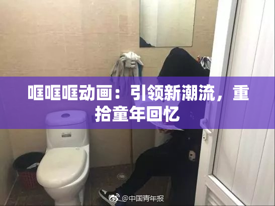 哐哐哐动画：引领新潮流，重拾童年回忆