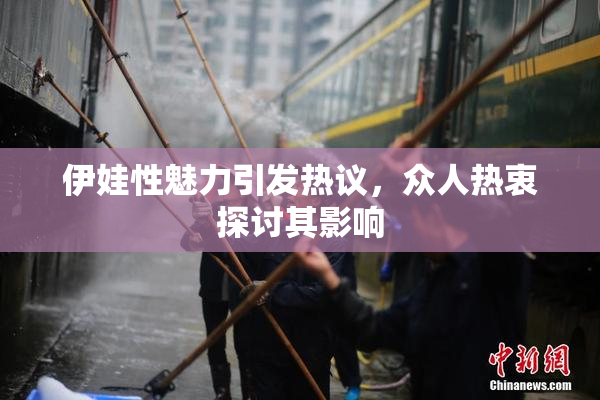 伊娃性魅力引发热议，众人热衷探讨其影响