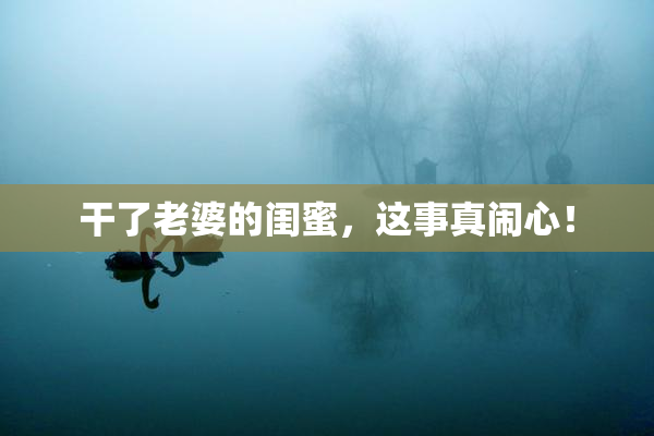 干了老婆的闺蜜，这事真闹心！