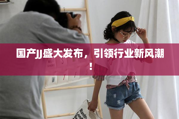 国产JJ盛大发布，引领行业新风潮！