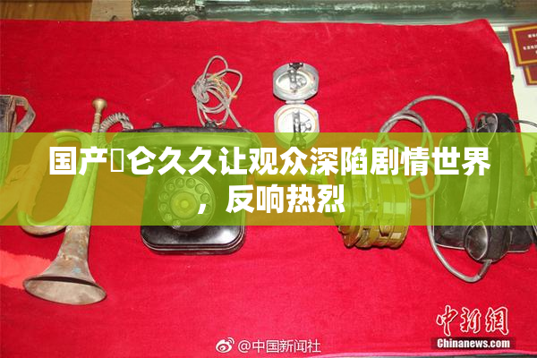 国产婬仑久久让观众深陷剧情世界，反响热烈