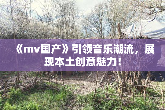 《mv国产》引领音乐潮流，展现本土创意魅力！
