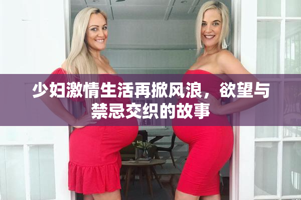 少妇激情生活再掀风浪，欲望与禁忌交织的故事