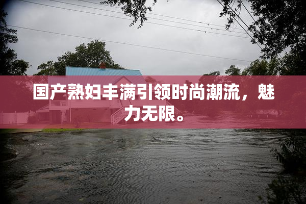 国产熟妇丰满引领时尚潮流，魅力无限。
