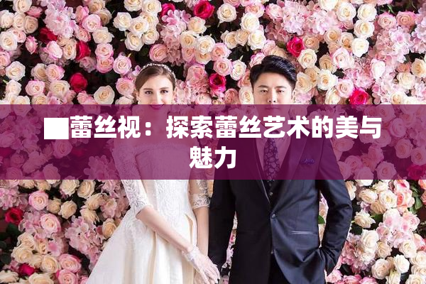 ▇蕾丝视：探索蕾丝艺术的美与魅力