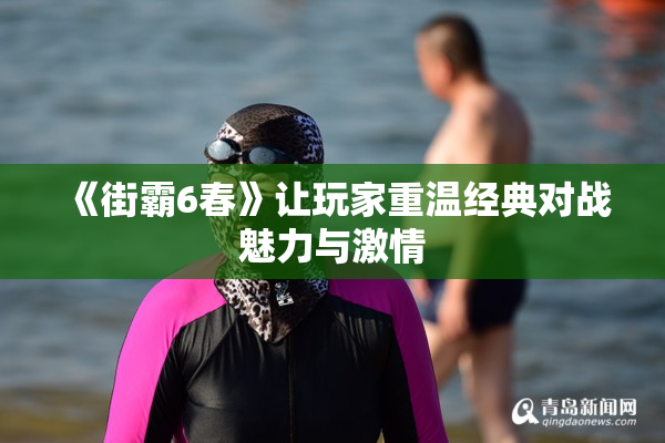 《街霸6春》让玩家重温经典对战魅力与激情