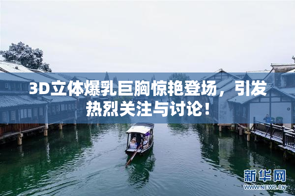 3D立体爆乳巨胸惊艳登场，引发热烈关注与讨论！