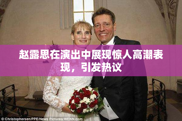 赵露思在演出中展现惊人高潮表现，引发热议
