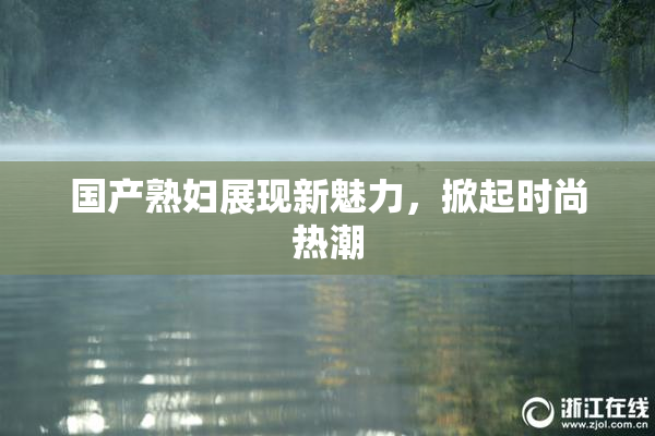 国产熟妇展现新魅力，掀起时尚热潮