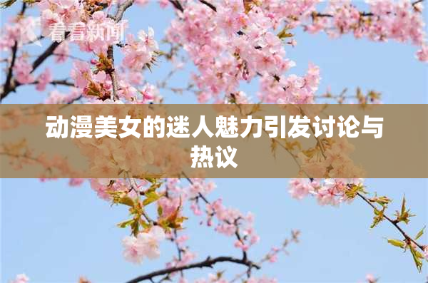 动漫美女的迷人魅力引发讨论与热议