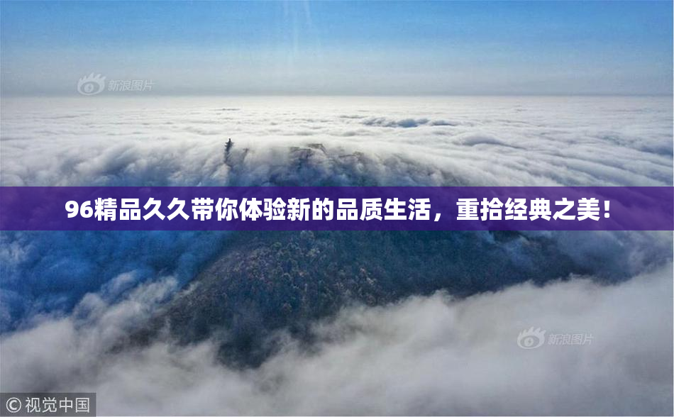 96精品久久带你体验新的品质生活，重拾经典之美！